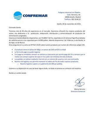 Polígono Industrial Los Ángeles.
Calle: Herreros, 54.
28906 Getafe, Madrid
Teléfono: 902 20 06 22
Getafe, 04 de noviembre de 2016
Estimado cliente:
Tenemos más de 40 años de experiencia en el mercado. Queremos ofrecerle los mejores productos del
sector, nos dedicamos a la producción, elaboración, distribución y comercialización de productos de
alimentación congelados.
Estamos en Getafe (Madrid), disponemos con 74.000m3
de frío, repartidos en 22 cámaras frigoríficas dotadas
de radiofrecuencia y con capacidad para 14.000 pallets. Además disponemos de 3 fábricas, la de Getafe, la
de Vigo y la de Murcia
A las preguntas en su carta con Nº Ref: CS/35 sobre nuestro producto con numero de referencia cal/get-545.
 El producto viene en bolsas de 500g a un precio de 0,60 cent/€ la unidad
 La forma de pago se puede negociar
 Si el pago es inmediato siempre se realizara un descuento por pronto pago del 1% y siempre que se
realice una compra superior de cajas en las cuales van 16 bolsas de este producto.
 Los pedidos se realizan mediante internet con un número de usuario y con una contraseña.
 Nuestra red logística nos permite mantener la cadena de frío de todos nuestros productos.
o Nuestra logística supone un suplemento de 20€ por pedido.
Estamos a su disposición en caso de tener alguna duda, no dude en ponerse en contacto con nosotros.
Reciba un cordial saludo.
Marisa Serrano
Directora Comercial
 
