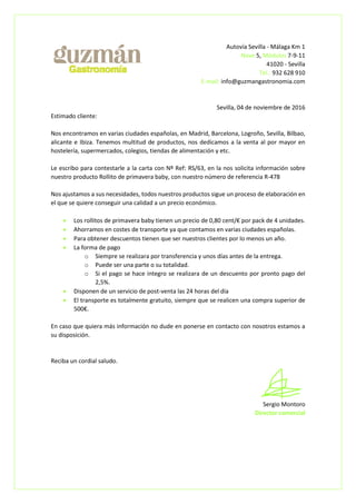 Autovía Sevilla - Málaga Km 1
Nave 5, Módulos 7-9-11
41020 - Sevilla
Tel.: 932 628 910
E-mail: info@guzmangastronomia.com
Sevilla, 04 de noviembre de 2016
Estimado cliente:
Nos encontramos en varias ciudades españolas, en Madrid, Barcelona, Logroño, Sevilla, Bilbao,
alicante e Ibiza. Tenemos multitud de productos, nos dedicamos a la venta al por mayor en
hostelería, supermercados, colegios, tiendas de alimentación y etc.
Le escribo para contestarle a la carta con Nº Ref: RS/63, en la nos solicita información sobre
nuestro producto Rollito de primavera baby, con nuestro número de referencia R-478
Nos ajustamos a sus necesidades, todos nuestros productos sigue un proceso de elaboración en
el que se quiere conseguir una calidad a un precio económico.
 Los rollitos de primavera baby tienen un precio de 0,80 cent/€ por pack de 4 unidades.
 Ahorramos en costes de transporte ya que contamos en varias ciudades españolas.
 Para obtener descuentos tienen que ser nuestros clientes por lo menos un año.
 La forma de pago
o Siempre se realizara por transferencia y unos días antes de la entrega.
o Puede ser una parte o su totalidad.
o Si el pago se hace integro se realizara de un descuento por pronto pago del
2,5%.
 Disponen de un servicio de post-venta las 24 horas del día
 El transporte es totalmente gratuito, siempre que se realicen una compra superior de
500€.
En caso que quiera más información no dude en ponerse en contacto con nosotros estamos a
su disposición.
Reciba un cordial saludo.
Sergio Montoro
Director comercial
 