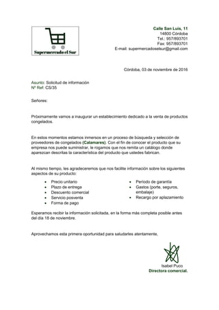 Calle San Luis, 11
14800 Córdoba
Tel.: 957/893701
Fax: 957/893701
E-mail: supermercadoselsur@gmail.com
Córdoba, 03 de noviembre de 2016
Asunto: Solicitud de información
Nº Ref: CS/35
Señores:
Próximamente vamos a inaugurar un establecimiento dedicado a la venta de productos
congelados.
En estos momentos estamos inmersos en un proceso de búsqueda y selección de
proveedores de congelados (Calamares). Con el fin de conocer el producto que su
empresa nos puede suministrar, le rogamos que nos remita un catálogo donde
aparezcan descritas la característica del producto que ustedes fabrican.
Al mismo tiempo, les agradeceremos que nos facilite información sobre los siguientes
aspectos de su producto:
 Precio unitario
 Plazo de entrega
 Descuento comercial
 Servicio posventa
 Forma de pago
 Período de garantía
 Gastos (porte, seguros,
embalaje)
 Recargo por aplazamiento
Esperamos recibir la información solicitada, en la forma más completa posible antes
del día 18 de noviembre.
Aprovechamos esta primera oportunidad para saludarles atentamente,
Isabel Puco
Directora comercial.
 