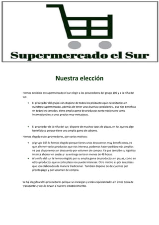 Nuestra elección
Hemos decidido en supermercado el sur elegir a los proveedores del grupo 105 y a la niña del
sur.
 El proveedor del grupo 105 dispone de todos los productos que necesitamos en
nuestros supermercado, además de tener unas buenas condiciones , que nos beneficia
en todos los sentidos, tiene amplia gama de productos tanto nacionales como
internacionales a unos precios muy ventajosos.
 El proveedor de la niña del sur, dispone de muchos tipos de pizzas, en los que es algo
beneficioso porque tiene una amplia gama de sabores.
Hemos elegido estos proveedores, por varios motivos:
 Al grupo 105 lo hemos elegido porque tienes unos descuentos muy beneficiosos, ya
que al tener varios productos que nos interesa, podemos hacer pedidos más amplios
ya que disponemos un descuento por volumen de compra. Ya que también su logística
intenta ahorrar en costes y su entrega seria en menos de 48 horas.
 A la niña del sur la hemos elegido por su amplia gama de productos en pizzas, como en
otros productos que a corto plazo nos puede interesar. Otro motivo es por sus pizzas
que son elaboradas de manera tradicional. También dispone de descuentos por
pronto pago y por volumen de compra.
Se ha elegido estos proveedores porque se encargan y están especializados en estos tipos de
transportes y nos lo llevan a nuestro establecimiento.
 
