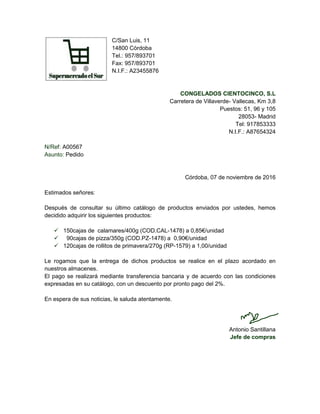 C/San Luis, 11
14800 Córdoba
Tel.: 957/893701
Fax: 957/893701
N.I.F.: A23455876
CONGELADOS CIENTOCINCO, S.L
Carretera de Villaverde- Vallecas, Km 3,8
Puestos: 51, 96 y 105
28053- Madrid
Tel: 917853333
N.I.F.: A87654324
N/Ref: A00567
Asunto: Pedido
Córdoba, 07 de noviembre de 2016
Estimados señores:
Después de consultar su último catálogo de productos enviados por ustedes, hemos
decidido adquirir los siguientes productos:
 150cajas de calamares/400g (COD.CAL-1478) a 0,85€/unidad
 90cajas de pizza/350g (COD.PZ-1478) a 0,90€/unidad
 120cajas de rollitos de primavera/270g (RP-1579) a 1,00/unidad
Le rogamos que la entrega de dichos productos se realice en el plazo acordado en
nuestros almacenes.
El pago se realizará mediante transferencia bancaria y de acuerdo con las condiciones
expresadas en su catálogo, con un descuento por pronto pago del 2%.
En espera de sus noticias, le saluda atentamente.
Antonio Santillana
Jefe de compras
 