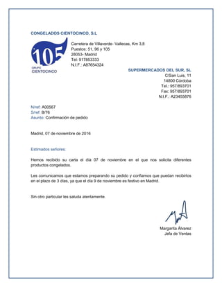CONGELADOS CIENTOCINCO, S.L
Carretera de Villaverde- Vallecas, Km 3,8
Puestos: 51, 96 y 105
28053- Madrid
Tel: 917853333
N.I.F.: A87654324
SUPERMERCADOS DEL SUR, SL
C/San Luis, 11
14800 Córdoba
Tel.: 957/893701
Fax: 957/893701
N.I.F.: A23455876
N/ref: A00567
S/ref: B/76
Asunto: Confirmación de pedido
Madrid, 07 de noviembre de 2016
Estimados señores:
Hemos recibido su carta el día 07 de noviembre en el que nos solicita diferentes
productos congelados.
Les comunicamos que estamos preparando su pedido y confiamos que puedan recibirlos
en el plazo de 3 días, ya que el día 9 de noviembre es festivo en Madrid.
Sin otro particular les saluda atentamente.
Margarita Álvarez
Jefa de Ventas
 