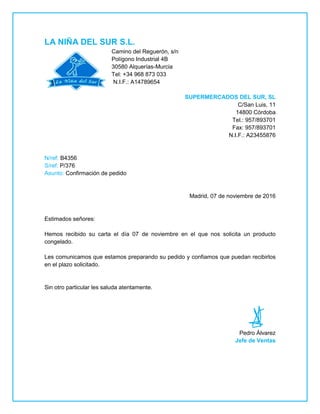 LA NIÑA DEL SUR S.L.
Camino del Reguerón, s/n
Polígono Industrial 4B
30580 Alquerías-Murcia
Tel: +34 968 873 033
N.I.F.: A14789654
SUPERMERCADOS DEL SUR, SL
C/San Luis, 11
14800 Córdoba
Tel.: 957/893701
Fax: 957/893701
N.I.F.: A23455876
N/ref: B4356
S/ref: P/376
Asunto: Confirmación de pedido
Madrid, 07 de noviembre de 2016
Estimados señores:
Hemos recibido su carta el día 07 de noviembre en el que nos solicita un producto
congelado.
Les comunicamos que estamos preparando su pedido y confiamos que puedan recibirlos
en el plazo solicitado.
Sin otro particular les saluda atentamente.
Pedro Álvarez
Jefe de Ventas
 