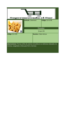 Código: Gru-105 Nombre: Pablo Gómez
observaciones: Tiernas anillas de calamar envueltas en un delicioso rebozado a la
romana, congelados y listos para freir u hornear.
Artículo: Calamares Código: Cal-1478
Proveedor:
Grupo 105
 