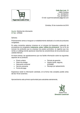 Calle San Luis, 11
14800 Córdoba
Tel.: 957/893701
Fax: 957/893701
E-mail: supermercadoselsur@gmail.com
Córdoba, 03 de noviembre de 2016
Asunto: Solicitud de información
Nº Ref.: CPR/69
Señores:
Próximamente vamos a inaugurar un establecimiento dedicado a la venta de productos
congelados.
En estos momentos estamos inmersos en un proceso de búsqueda y selección de
proveedores de congelados (calamares, pizza, rollitos de primavera). Con el fin de
conocer los productos que su empresa nos puede suministrar, le rogamos que nos
remita un catálogo donde aparezcan descritas las características de los productos que
ustedes fabrican.
Al mismo tiempo, les agradeceremos que nos facilite información sobre los siguientes
aspectos de su producto:
 Precio unitario
 Plazo de entrega
 Descuento comercial
 Servicio posventa
 Forma de pago
 Período de garantía
 Gastos (porte, seguros,
embalaje)
 Recargo por aplazamiento
Esperamos recibir la información solicitada, en la forma más completa posible antes
del día 18 de noviembre.
Aprovechamos esta primera oportunidad para saludarles atentamente,
Isabel Puco
Directora comercial
 
