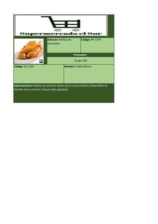 Código: Gru-105 Nombre: Pablo Gómez
observaciones: Rollitos de verduras típicos de la cocina asiática, disponibles en
tamaño mini y normal. Incluye salsa agridulce.
Artículo: Rollitos de
primavera
Código: RP-1579
Proveedor:
Grupo 105
 