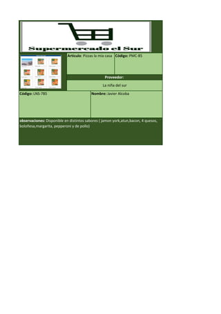 Código: LNS-785 Nombre: Javier Alcoba
observaciones: Disponible en distintos sabores ( jamon york,atun,bacon, 4 quesos,
boloñesa,margarita, pepperoni y de pollo)
Artículo: Pizzas la mia casa Código: PMC-85
Proveedor:
La niña del sur
 