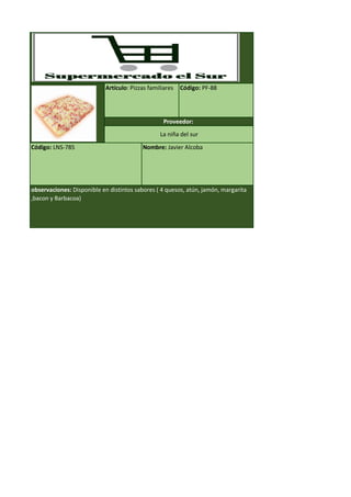 Código: LNS-785 Nombre: Javier Alcoba
observaciones: Disponible en distintos sabores ( 4 quesos, atún, jamón, margarita
,bacon y Barbacoa)
Artículo: Pizzas familiares Código: PF-88
Proveedor:
La niña del sur
 