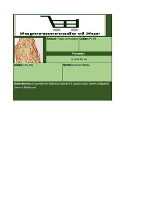 Código: LNS-785 Nombre: Javier Alcoba
observaciones: Disponible en distintos sabores ( 4 quesos, atún, jamón, margarita
,bacon y Barbacoa)
Artículo: Pizzas venezziana Código: PV-89
Proveedor:
La niña del sur
 