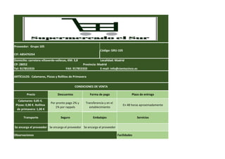Código: GRU-105
Domicilio: carretera villaverde-vallecas, KM: 3,8 Localidad: Madrid
Precio
CONDICIONES DE VENTA
ARTÍCULOS: Calamares, Pizzas y Rollitos de Primavera
CP: 28052 Provincia: Madrid
Descuentos Forma de pago Plazo de entrega
Proveedor: Grupo 105
CIF: A85476354
Tel: 917853333 E-mail: info@cientocinco.es
Observaciones Facilidades
Transporte Seguro Embalajes Servicios
Se encarga el proveedor Se encarga el proveedor Se encarga el proveedor
FAX: 917853333
Calamares: 0,85 €.
Pizzas: 0,90 €. Rollitos
de primavera: 1,00 €
Por pronto pago 2% y
1% por rappels
Transferencia y en el
establecimiento
En 48 horas aproximadamente
 