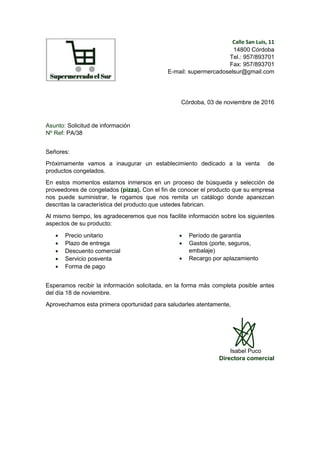 Calle San Luis, 11
14800 Córdoba
Tel.: 957/893701
Fax: 957/893701
E-mail: supermercadoselsur@gmail.com
Córdoba, 03 de noviembre de 2016
Asunto: Solicitud de información
Nº Ref: PA/38
Señores:
Próximamente vamos a inaugurar un establecimiento dedicado a la venta de
productos congelados.
En estos momentos estamos inmersos en un proceso de búsqueda y selección de
proveedores de congelados (pizza). Con el fin de conocer el producto que su empresa
nos puede suministrar, le rogamos que nos remita un catálogo donde aparezcan
descritas la característica del producto que ustedes fabrican.
Al mismo tiempo, les agradeceremos que nos facilite información sobre los siguientes
aspectos de su producto:
 Precio unitario
 Plazo de entrega
 Descuento comercial
 Servicio posventa
 Forma de pago
 Período de garantía
 Gastos (porte, seguros,
embalaje)
 Recargo por aplazamiento
Esperamos recibir la información solicitada, en la forma más completa posible antes
del día 18 de noviembre.
Aprovechamos esta primera oportunidad para saludarles atentamente,
Isabel Puco
Directora comercial
 