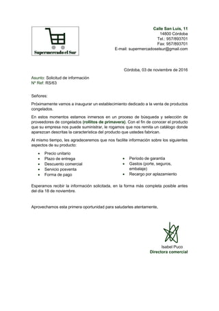 Calle San Luis, 11
14800 Córdoba
Tel.: 957/893701
Fax: 957/893701
E-mail: supermercadoselsur@gmail.com
Córdoba, 03 de noviembre de 2016
Asunto: Solicitud de información
Nº Ref: RS/63
Señores:
Próximamente vamos a inaugurar un establecimiento dedicado a la venta de productos
congelados.
En estos momentos estamos inmersos en un proceso de búsqueda y selección de
proveedores de congelados (rollitos de primavera). Con el fin de conocer el producto
que su empresa nos puede suministrar, le rogamos que nos remita un catálogo donde
aparezcan descritas la característica del producto que ustedes fabrican.
Al mismo tiempo, les agradeceremos que nos facilite información sobre los siguientes
aspectos de su producto:
 Precio unitario
 Plazo de entrega
 Descuento comercial
 Servicio posventa
 Forma de pago
 Período de garantía
 Gastos (porte, seguros,
embalaje)
 Recargo por aplazamiento
Esperamos recibir la información solicitada, en la forma más completa posible antes
del día 18 de noviembre.
Aprovechamos esta primera oportunidad para saludarles atentamente,
Isabel Puco
Directora comercial
 
