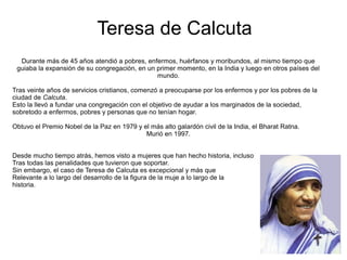 Teresa de Calcuta
Durante más de 45 años atendió a pobres, enfermos, huérfanos y moribundos, al mismo tiempo que
guiaba la expansión de su congregación, en un primer momento, en la India y luego en otros países del
mundo.
Tras veinte años de servicios cristianos, comenzó a preocuparse por los enfermos y por los pobres de la
ciudad de Calcuta.
Esto la llevó a fundar una congregación con el objetivo de ayudar a los marginados de la sociedad,
sobretodo a enfermos, pobres y personas que no tenían hogar.
Obtuvo el Premio Nobel de la Paz en 1979 y el más alto galardón civil de la India, el Bharat Ratna.
Murió en 1997.
Desde mucho tiempo atrás, hemos visto a mujeres que han hecho historia, incluso
Tras todas las penalidades que tuvieron que soportar.
Sin embargo, el caso de Teresa de Calcuta es excepcional y más que
Relevante a lo largo del desarrollo de la figura de la muje a lo largo de la
historia.
 