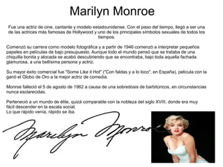Marilyn Monroe
Fue una actriz de cine, cantante y modelo estadounidense. Con el paso del tiempo, llegó a ser una
de las actrices más famosas de Hollywood y uno de los principales símbolos sexuales de todos los
tiempos.
Comenzó su carrera como modelo fotográfica y a partir de 1946 comenzó a interpretar pequeños
papeles en películas de bajo presupuesto. Aunque todo el mundo pensó que se trataba de una
chiquilla bonita y alocada se acabó descubriendo que se encontraba, bajo toda aquella fachada
glamurosa, a una bellísima persona y actriz.
Su mayor éxito comercial fue "Some Like it Hot" ("Con faldas y a lo loco", en España), pelicula con la
ganó el Globo de Oro a la mejor actriz de comedia.
Monroe falleció el 5 de agosto de 1962 a causa de una sobredosis de barbitúricos, en circunstancias
nunca esclarecidas.
Perteneció a un mundo de élite, quizá comparable con la nobleza del siglo XVIII, donde era muy
fácil descender en la escala social.
Lo que rápido venía, rápido se iba.
 