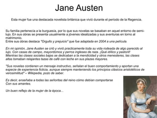 Jane Austen
Esta mujer fue una destacada novelista británica que vivió durante el período de la Regencia.
Su familia pertenecía a la burguesía, por lo que sus novelas se basaban en aquel entorno de semi-
lujo. En sus obras se presenta usualmente a jóvenes idealizadas y sus aventuras en torno al
matrimonio.
Entre sus obras destaca "Orgullo y prejuicio" que fue adaptada en 2004 a una película.
En mi opinión, Jane Austen se crió y vivió practicamente toda su vida rodeada de algo parecido al
lujo. Con casas de campo, mayordomos y perros ingleses de raza. ¡Qué idílico y pastoril!
Mientras las clases sociales bajas se dedicaban a la mendicidad y otros menesteres, las clases
altas tomaban relajantes tazas de café con leche en sus plazas mayores.
"Sus novelas contienen un mensaje instructivo, señalan el buen comportamiento y aportan una
especie de experiencia ficticia, aunque siempre manteniendo los principios clásicos aristotélicos de
verosimilitud" – Wikipedia, pozo de saber.
Es decir, enseñaba a todas las señoritas del reino cómo debían comportarse
Con sus amantes.
Un buen reflejo de la mujer de la época...
 