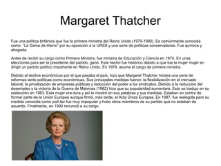 Margaret Thatcher
Fue una política británica que fue la primera ministra del Reino Unido (1979-1990). Es comúnmente conocida
como “La Dama de Hierro” por su oposición a la URSS y una serie de políticas conservadoras. Fue química y
abogada.
Antes de recibir su cargo como Primera Ministra, fue ministra de Educación y Ciencia en 1970. En unas
elecciones para ser la presidente del partido, ganó. Este hecho fue histórico debido a que fue la mujer mujer en
dirigir un partido político importante en Reino Unido. En 1979, asume el cargo de primera ministra.
Debido al declive económicos por el que pasaba el país, hizo que Margaret Thatcher hiciera una serie de
reformas tanto políticas como económicas. Sus principales medidas fueron: la flexibilización en el mercado
laboral, la privatización de empresas públicas y reducción del poder a los sindicatos. Debido a la reducción del
desempleo y la victoria de la Guerra de Malvinas (1982) hizo que su popularidad aumentara. Esto se tradujo en su
reelección en 1983. Esta mujer era dura y así lo mostró en sus palabras y sus medidas. Estaban en contra de
formar parte de la Unión Europea aunque firmó, más tarde, el Acta Única Europea. En 1987, fue reelegida pero su
medida conocida como poll tax fue muy impopular y hubo otros miembros de su partido que no estaban de
acuerdo. Finalmente, en 1990 renunció a su cargo.
 