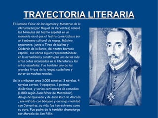TRAYECTORIA LITERARIA
El llamado Fénix de los ingenios y Monstruo de la
     Naturaleza (por Miguel de Cervantes) renovó
     las fórmulas del teatro español en un
     momento en el que el teatro comenzaba a ser
     un fenómeno cultural de masas. Máximo
     exponente, junto a Tirso de Molina y
     Calderón de la Barca, del teatro barroco
     español, sus obras siguen representándose
     en la actualidad y constituyen una de las más
     altas cotas alcanzadas en la literatura y las
     artes españolas. Fue también uno de los
     grandes líricos de la lengua castellana y
     autor de muchas novelas.

Se le atribuyen unos 3.000 sonetos, 3 novelas, 4
    novelas cortas, 9 epopeyas, 3 poemas
    didácticos, y varios centenares de comedias
    (1.800 según Juan Pérez de Montalbán).
    Amigo de Quevedo y de Juan Ruiz de Alarcón
    , enemistado con Góngora y en larga rivalidad
    con Cervantes, su vida fue tan extrema como
    su obra. Fue padre de la también dramaturga
    sor Marcela de San Félix.
 