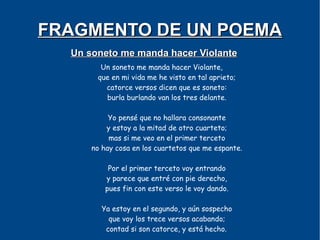 FRAGMENTO DE UN POEMA
  Un soneto me manda hacer Violante
        Un soneto me manda hacer Violante,
       que en mi vida me he visto en tal aprieto;
         catorce versos dicen que es soneto:
         burla burlando van los tres delante.

           Yo pensé que no hallara consonante
          y estoy a la mitad de otro cuarteto;
           mas si me veo en el primer terceto
      no hay cosa en los cuartetos que me espante.

           Por el primer terceto voy entrando
          y parece que entré con pie derecho,
          pues fin con este verso le voy dando.

        Ya estoy en el segundo, y aún sospecho
          que voy los trece versos acabando;
         contad si son catorce, y está hecho.
 