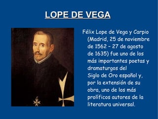 LOPE DE VEGA
      Félix Lope de Vega y Carpio
        (Madrid, 25 de noviembre
        de 1562 – 27 de agosto
        de 1635) fue uno de los
        más importantes poetas y
        dramaturgos del
        Siglo de Oro español y,
        por la extensión de su
        obra, uno de los más
        prolíficos autores de la
        literatura universal.
 