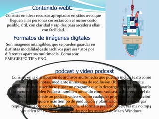 Consiste en idear recursos apropiados en sitios web, que
lleguen a las personas correctas con el menor costo
posible, útil, con claridad y rapidez para acceder a ellas
con facilidad.
Son imágenes intangibles, que se pueden guardar en
distintas modalidades de archivos para ser vistos por
diferentes aparatos multimedia. Como son:
BMP,GIF,JPG,TIF y PNG.
Contenido webC
Formatos de imágenes digitales
podcast y video podcast
Consiste en la distribución de archivos multimedia que pueden incluir texto como
subtítulos o notas, mediante un sistema de redifusión (RSS), que permite
opcionalmente suscribirse y usar un programa que lo descarga para que el usuario
lo escuche. El vídeo Podcast, también conocido como vodcast, a diferencia del de
audio, la creación de un podcast vídeo es como cualquier proyecto de producción
de vídeo y requiere más tiempo de producción y planificación. Las descargas
requieren una conexión de banda ancha, el formato preferido suele ser m4v o mp4
y pueden ser creados o descargados por los usuarios de Mac y Windows.
 