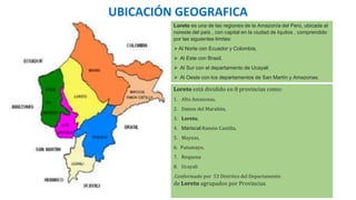 Loreto es una de las regiones de la Amazonía del Perú, ubicada al
noreste del país , con capital en la ciudad de Iquitos , comprendido
por las siguientes limites:
⮚Al Norte con Ecuador y Colombia,
⮚ Al Este con Brasil,
⮚ Al Sur con el departamento de Ucayali
⮚ Al Oeste con los departamentos de San Martín y Amazonas.
UBICACIÓN GEOGRAFICA
Loreto está dividido en 8 provincias como:
1. Alto Amazonas,
2. Datem del Marañón,
3. Loreto,
4. Mariscal Ramón Castilla,
5. Maynas,
6. Putumayo,
7. Requena
8. Ucayali
.Conformado por 53 Distritos del Departamento
de Loreto agrupados por Provincias.
 