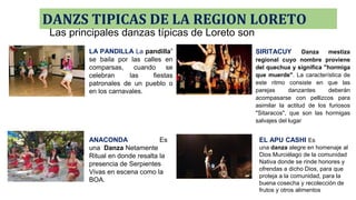 DANZS TIPICAS DE LA REGION LORETO
LA PANDILLA La pandilla”
se baila por las calles en
comparsas, cuando se
celebran las fiestas
patronales de un pueblo o
en los carnavales.
SIRITACUY Danza mestiza
regional cuyo nombre proviene
del quechua y significa "hormiga
que muerde". La característica de
este ritmo consiste en que las
parejas danzantes deberán
acompasarse con pellizcos para
asimilar la actitud de los furiosos
"Sitaracos", que son las hormigas
salvajes del lugar
ANACONDA Es
una Danza Netamente
Ritual en donde resalta la
presencia de Serpientes
Vivas en escena como la
BOA.
EL APU CASHI Es
una danza alegre en homenaje al
Dios Murciélago de la comunidad
Nativa donde se rinde honores y
ofrendas a dicho Dios, para que
proteja a la comunidad, para la
buena cosecha y recolección de
frutos y otros alimentos
Las principales danzas típicas de Loreto son
 