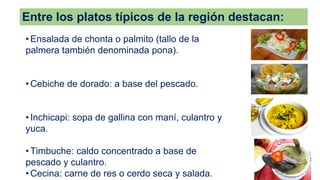 Entre los platos típicos de la región destacan:
• Ensalada de chonta o palmito (tallo de la
palmera también denominada pona).
• Cebiche de dorado: a base del pescado.
• Inchicapi: sopa de gallina con maní, culantro y
yuca.
• Timbuche: caldo concentrado a base de
pescado y culantro.
• Cecina: carne de res o cerdo seca y salada.
 