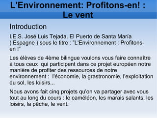 L'Environnement: Profitons-en! :
Le vent
Introduction
I.E.S. José Luis Tejada. El Puerto de Santa María
( Espagne ) sous le titre : ”L'Environnement : Profitons-
en !”
Les élèves de 4ème bilingue voulons vous faire connaître
à tous ceux qui participent dans ce projet européen notre
manière de profiter des ressources de notre
environnement : l'économie, la grastronomie, l'exploitation
du sol, les loisirs...
Nous avons fait cinq projets qu'on va partager avec vous
tout au long du cours : le caméléon, les marais salants, les
loisirs, la pêche, le vent.
 