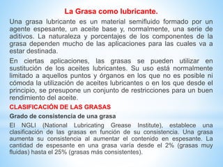 La Grasa como lubricante.
Una grasa lubricante es un material semifluido formado por un
agente espesante, un aceite base y, normalmente, una serie de
aditivos. La naturaleza y porcentajes de los componentes de la
grasa dependen mucho de las aplicaciones para las cuales va a
estar destinada.
En ciertas aplicaciones, las grasas se pueden utilizar en
sustitución de los aceites lubricantes. Su uso está normalmente
limitado a aquellos puntos y órganos en los que no es posible ni
cómoda la utilización de aceites lubricantes o en los que desde el
principio, se presupone un conjunto de restricciones para un buen
rendimiento del aceite.
CLASIFICACIÓN DE LAS GRASAS
Grado de consistencia de una grasa
El NGLI (National Lubricating Grease Institute), establece una
clasificación de las grasas en función de su consistencia. Una grasa
aumenta su consistencia al aumentar el contenido en espesante. La
cantidad de espesante en una grasa varía desde el 2% (grasas muy
fluidas) hasta el 25% (grasas más consistentes).
 