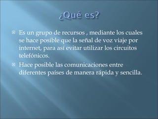 Es un grupo de recursos , mediante los cuales se hace posible que la señal de voz viaje por internet, para así evitar utilizar los circuitos telefónicos. Hace posible las comunicaciones entre diferentes países de manera rápida y sencilla. 