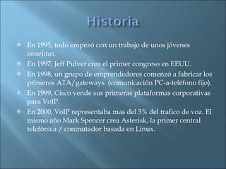 En 1995, todo empezó con un trabajo de unos jóvenes israelitas. En 1997, Jeff Pulver crea el primer congreso en EEUU. En 1998, un grupo de emprendedores comenzó a fabricar los primeros ATA/gateways  (comunicación PC-a-teléfono fijo). En 1999, Cisco vende sus primeras plataformas corporativas para VoIP.  En 2000, VoIP representaba mas del 3% del trafico de voz. El mismo año Mark Spencer crea Asterisk, la primer central telefónica / conmutador basada en Linux. 