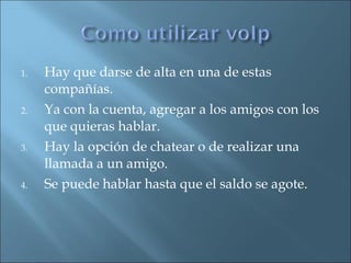 Hay que darse de alta en una de estas compañías. Ya con la cuenta, agregar a los amigos con los que quieras hablar. Hay la opción de chatear o de realizar una llamada a un amigo. Se puede hablar hasta que el saldo se agote. 
