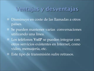 Disminuye en coste de las llamadas a otros países. Se pueden mantener varias  conversaciones utilizando una línea. Los teléfonos  VoIP  se pueden integrar con otros servicios existentes en Internet, como video, mensajería, etc. Este tipo de transmisión sufre retrasos. 