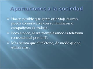 Hacen posible que gente que viaja mucho pueda comunicarse con su familiares o compañeros de trabajo. Poco a poco, se ira reemplazando la telefonía convencional por la IP. Mas barato que el teléfono, de modo que se utiliza mas. 