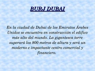 BURJ DUBAI


En la ciudad de Dubai de los Emiratos Árabes 
Unidos se encuentra en construcción el edifico 
  más alto del mundo. La gigantesca torre 
 superará los 800 metros de altura y será un 
  moderno e impactante centro comercial y 
                 financiero. 
 