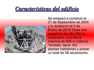 Características del edificio
              Se empezó a construir el
              21 de Septiembre de 2004
              y lo acabaron el 4 de
              Enero de 2010.Tiene una
              superficie de 344.000 m
              cuadrados, una altura
              máxima de 828 m cúbicos.
              También, tiene 163
              plantas habitantes y posee
              un total de 58 ascensores.
 