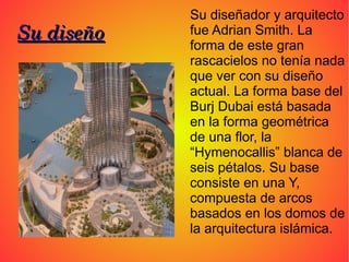 Su diseñador y arquitecto
Su diseño   fue Adrian Smith. La
            forma de este gran
            rascacielos no tenía nada
            que ver con su diseño
            actual. La forma base del
            Burj Dubai está basada
            en la forma geométrica
            de una flor, la
            “Hymenocallis” blanca de
            seis pétalos. Su base
            consiste en una Y,
            compuesta de arcos
            basados en los domos de
            la arquitectura islámica.
 