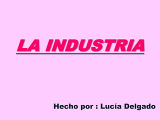 LA INDUSTRIA
Hecho por : Lucía Delgado
 