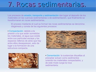 7. Rocas sedimentarias.
Los procesos de erosión, transporte y sedimentación dan lugar al deposito de los
materiales en las cuencas sedimentarias o de sedimentación, que finalmente se
transformaran en rocas sedimentarias.
    El proceso mediante el cual se forman las rocas sedimentarias se denomina
    diagénesis y consta de los siguientes procesos:
● Compactación: debido a la
presión a la que están sometidos
los materiales, el agua que existe
entre sus partículas escapa y los
espacios rellenos de aires que hay
entre ellos desaparecen, esto da
lugar a la formación de una
estructura compacta.


                                      ●Cementación: la sustancias disueltas al
                                      precipitar actúan como sedimentos
                                      uniendo los materiales compactados, y
                                      de este modo surge la roca
                                      sedimentaria.
 