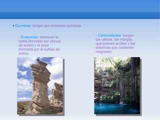 ●   Químicas: surgen por procesos químicos


     - Evaporitas: destacan la               - Carbonatadas: surgen
     halita (formada por cloruro             las calizas, las margas
     de sodio) y el yeso                     que poseen arcillas y las
     (formada por el sulfato de              dolomías que contienen
     sodio).                                 magnesio.
 