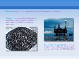 ●   Orgánicas: surgen por el aumento de presión y temperatura, destacan:


      El carbón: los restos vegetales que se
      acumulan en las zonas pantanosas
      dan lugar a los diferentes tipos de
      carbones.




                                                    El petroleo y el gas natural: se forman
                                                    a partir de los restos de plancton que
                                                    quedan enterrados en el fondo marino.
 