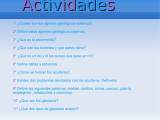 Actividades
1º ¿Cuales son los agentes geológicos externos?

2º Define estos agentes geológicos externos.

3º ¿Que es la escorrentia?

4º ¿Que son los torrentes y que partes tiene?

5º ¿Que es un río y di los cursos que tiene un río?

6º Define deltas y estuarios.

7º ¿Como se forman los acuíferos?

8º Existen dos problemas asociados con los acuíferos. Defínelos

9º Define las siguientes palabras; modelo cárstico, simas, cuevas, galería,
estalagmita , estalactitas y columnas.

10º ¿Que son los glaciares?

11º ¿Que dos tipos de glaciares existen?
 