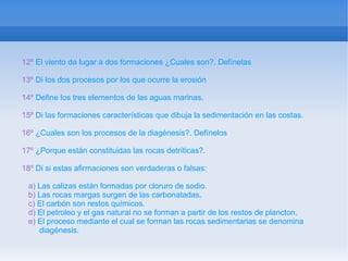12º El viento da lugar a dos formaciones ¿Cuales son?. Defínelas

13º Di los dos procesos por los que ocurre la erosión

14º Define los tres elementos de las aguas marinas.

15º Di las formaciones características que dibuja la sedimentación en las costas.

16º ¿Cuales son los procesos de la diagénesis?. Defínelos

17º ¿Porque están constituidas las rocas detríticas?.

18º Di si estas afirmaciones son verdaderas o falsas:

 a) Las calizas están formadas por cloruro de sodio.
 b) Las rocas margas surgen de las carbonatadas.
 c) El carbón son restos químicos.
 d) El petroleo y el gas natural no se forman a partir de los restos de plancton.
 e) El proceso mediante el cual se forman las rocas sedimentarias se denomina
    diagénesis.
 
