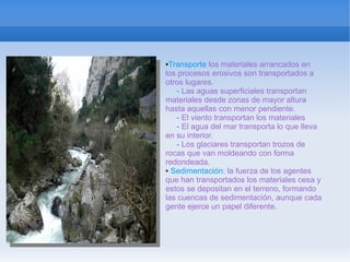 ●Transporte los materiales arrancados en
los procesos erosivos son transportados a
otros lugares.
   - Las aguas superficiales transportan
materiales desde zonas de mayor altura
hasta aquellas con menor pendiente.
   - El viento transportan los materiales
   - El agua del mar transporta lo que lleva
en su interior.
   - Los glaciares transportan trozos de
rocas que van moldeando con forma
redondeada.
● Sedimentación: la fuerza de los agentes

que han transportados los materiales cesa y
estos se depositan en el terreno, formando
las cuencas de sedimentación, aunque cada
gente ejerce un papel diferente.
 