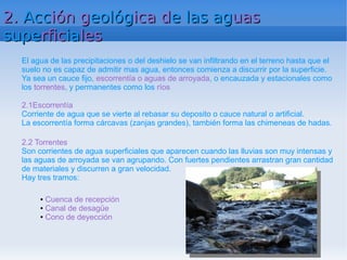 2. Acción geológica de las aguas
superficiales
  El agua de las precipitaciones o del deshielo se van infiltrando en el terreno hasta que el
  suelo no es capaz de admitir mas agua, entonces comienza a discurrir por la superficie.
  Ya sea un cauce fijo, escorrentía o aguas de arroyada, o encauzada y estacionales como
  los torrentes, y permanentes como los ríos

  2.1Escorrentía
  Corriente de agua que se vierte al rebasar su deposito o cauce natural o artificial.
  La escorrentía forma cárcavas (zanjas grandes), también forma las chimeneas de hadas.

  2.2 Torrentes
  Son corrientes de agua superficiales que aparecen cuando las lluvias son muy intensas y
  las aguas de arroyada se van agrupando. Con fuertes pendientes arrastran gran cantidad
  de materiales y discurren a gran velocidad.
  Hay tres tramos:

       ● Cuenca de recepción
       ● Canal de desagüe

       ● Cono de deyección
 