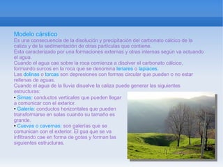Modelo cárstico
Es una consecuencia de la disolución y precipitación del carbonato cálcico de la
caliza y de la sedimentación de otras partículas que contiene.
Esta caracterizado por una formaciones externas y otras internas según va actuando
el agua.
Cuando el agua cae sobre la roca comienza a disolver el carbonato cálcico,
formando surcos en la roca que se denomina lenares o lapiaces.
Las dolinas o torcas son depresiones con formas circular que pueden o no estar
rellenas de aguas.
Cuando el agua de la lluvia disuelve la caliza puede generar las siguientes
estructuras:
● Simas: conductos verticales que pueden llegar

a comunicar con el exterior.
● Galería: conductos horizontales que pueden

transformarse en salas cuando su tamaño es
grande.
● Cuevas o cavernas: son galerías que se

comunican con el exterior. El gua que se va
infiltrando cae en forma de gotas y forman las
siguientes estructuras.
 