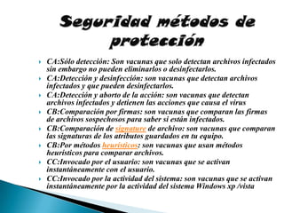    CA:Sólo detección: Son vacunas que solo detectan archivos infectados
    sin embargo no pueden eliminarlos o desinfectarlos.
   CA:Detección y desinfección: son vacunas que detectan archivos
    infectados y que pueden desinfectarlos.
   CA:Detección y aborto de la acción: son vacunas que detectan
    archivos infectados y detienen las acciones que causa el virus
   CB:Comparación por firmas: son vacunas que comparan las firmas
    de archivos sospechosos para saber si están infectados.
   CB:Comparación de signature de archivo: son vacunas que comparan
    las signaturas de los atributos guardados en tu equipo.
   CB:Por métodos heurísticos: son vacunas que usan métodos
    heurísticos para comparar archivos.
   CC:Invocado por el usuario: son vacunas que se activan
    instantáneamente con el usuario.
   CC:Invocado por la actividad del sistema: son vacunas que se activan
    instantáneamente por la actividad del sistema Windows xp /vista
 