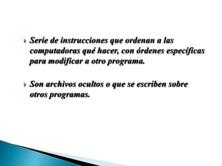    Serie de instrucciones que ordenan a las
    computadoras qué hacer, con órdenes específicas
    para modificar a otro programa.

   Son archivos ocultos o que se escriben sobre
    otros programas.
 