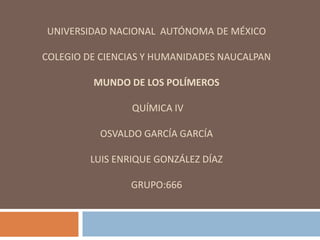 UNIVERSIDAD NACIONAL AUTÓNOMA DE MÉXICO
COLEGIO DE CIENCIAS Y HUMANIDADES NAUCALPAN
MUNDO DE LOS POLÍMEROS
QUÍMICA IV
OSVALDO GARCÍA GARCÍA
LUIS ENRIQUE GONZÁLEZ DÍAZ
GRUPO:666
 