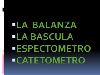 LA BALANZA
LA BASCULA
ESPECTOMETRO
CATETOMETRO
 